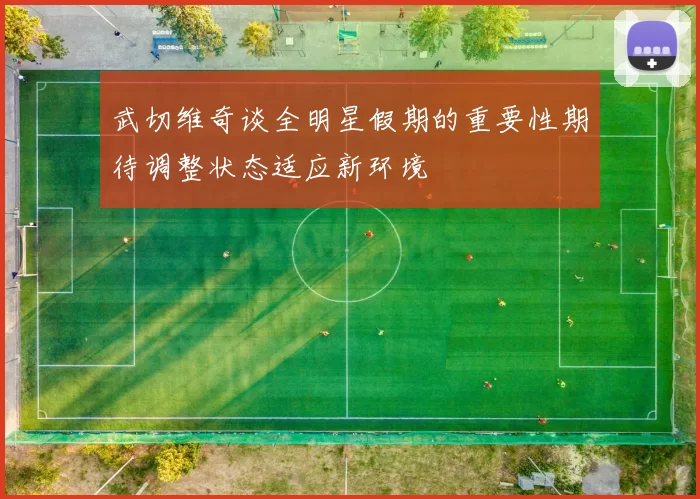 武切维奇谈全明星假期的重要性期待调整状态适应新环境