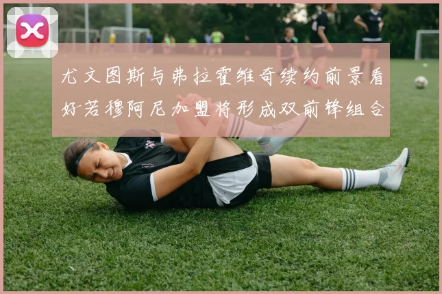 尤文图斯与弗拉霍维奇续约前景看好若穆阿尼加盟将形成双前锋组合