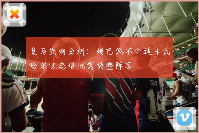 皇马失利分析：姆巴佩不合适卡瓦哈尔状态堪忧需调整阵容