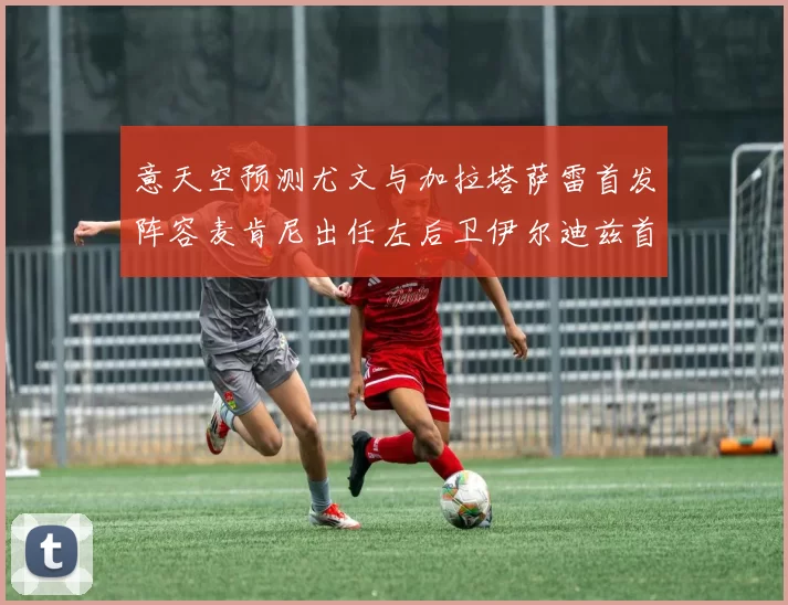 意天空预测尤文与加拉塔萨雷首发阵容麦肯尼出任左后卫伊尔迪兹首发出战
