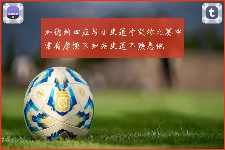加德纳回应与小皮蓬冲突称比赛中常有摩擦只知老皮蓬不熟悉他