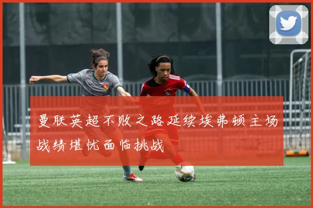 曼联英超不败之路延续埃弗顿主场战绩堪忧面临挑战