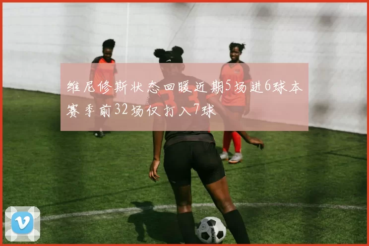 维尼修斯状态回暖近期5场进6球本赛季前32场仅打入7球