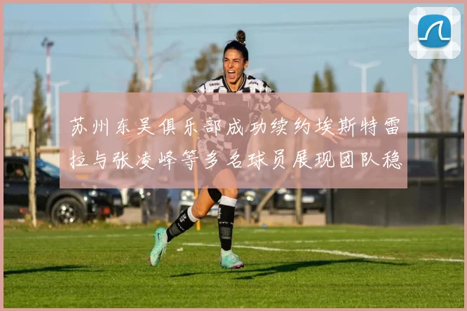 苏州东吴俱乐部成功续约埃斯特雷拉与张凌峰等多名球员展现团队稳定性