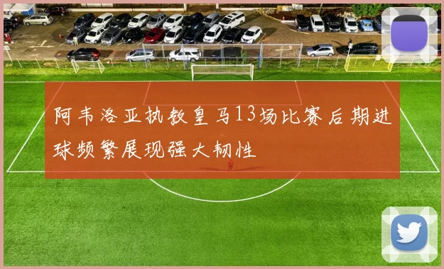 阿韦洛亚执教皇马13场比赛后期进球频繁展现强大韧性