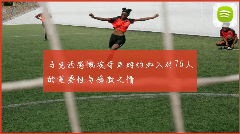 马克西感慨埃奇库姆的加入对76人的重要性与感激之情