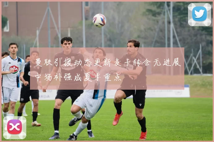 曼联引援动态更新麦卡转会无进展中场补强成夏季重点