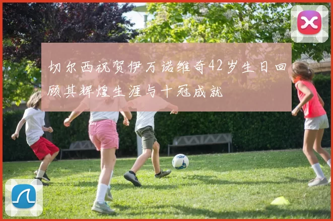 切尔西祝贺伊万诺维奇42岁生日回顾其辉煌生涯与十冠成就