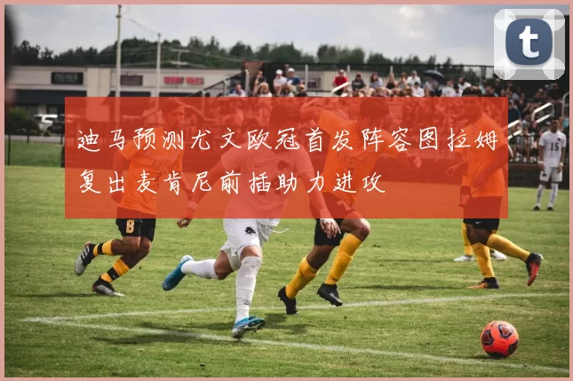 迪马预测尤文欧冠首发阵容图拉姆复出麦肯尼前插助力进攻