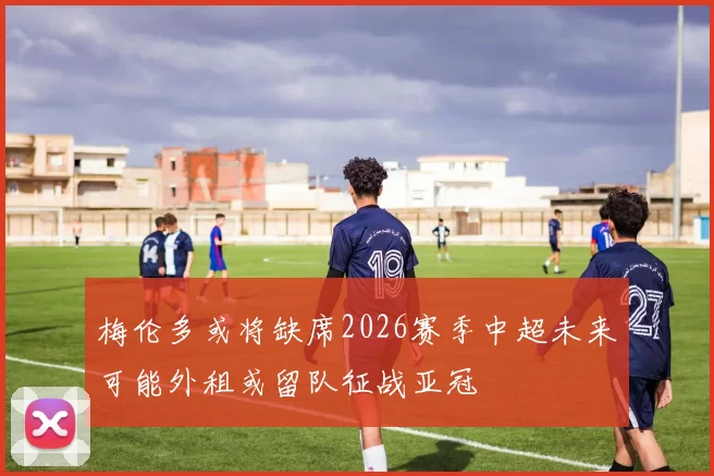 梅伦多或将缺席2026赛季中超未来可能外租或留队征战亚冠