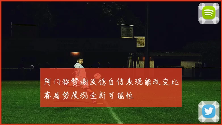 阿门称赞谢泼德自信表现能改变比赛局势展现全新可能性