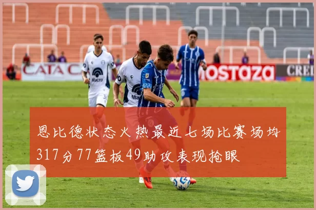 恩比德状态火热最近七场比赛场均317分77篮板49助攻表现抢眼