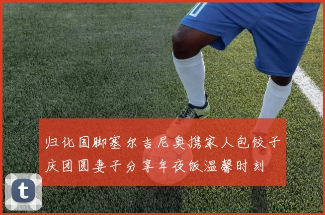 归化国脚塞尔吉尼奥携家人包饺子庆团圆妻子分享年夜饭温馨时刻