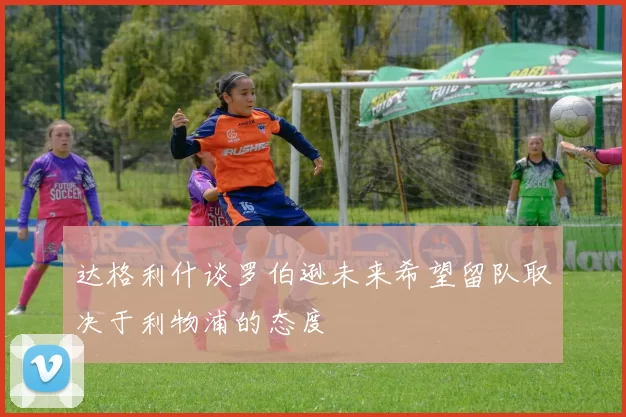 达格利什谈罗伯逊未来希望留队取决于利物浦的态度