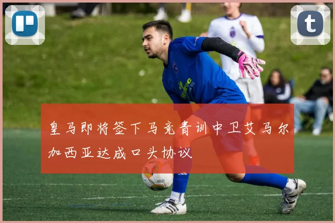 皇马即将签下马竞青训中卫艾马尔加西亚达成口头协议