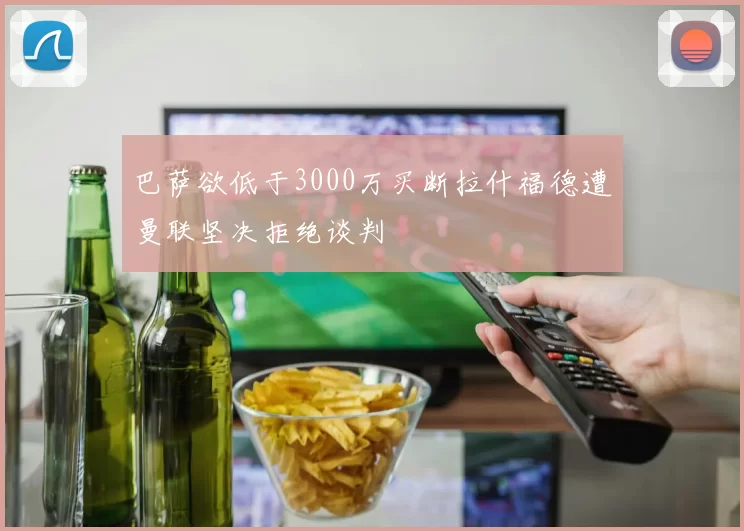 巴萨欲低于3000万买断拉什福德遭曼联坚决拒绝谈判