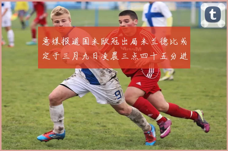 意媒报道国米欧冠出局米兰德比或定于三月九日凌晨三点四十五分进行