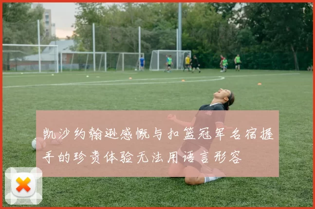 凯沙约翰逊感慨与扣篮冠军名宿握手的珍贵体验无法用语言形容