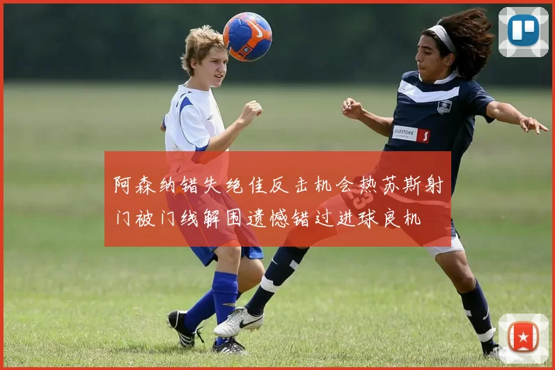 阿森纳错失绝佳反击机会热苏斯射门被门线解围遗憾错过进球良机