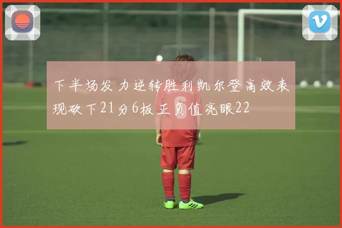 下半场发力逆转胜利凯尔登高效表现砍下21分6板正负值亮眼22