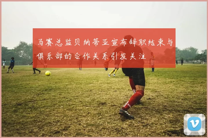 马赛总监贝纳蒂亚宣布辞职结束与俱乐部的合作关系引发关注