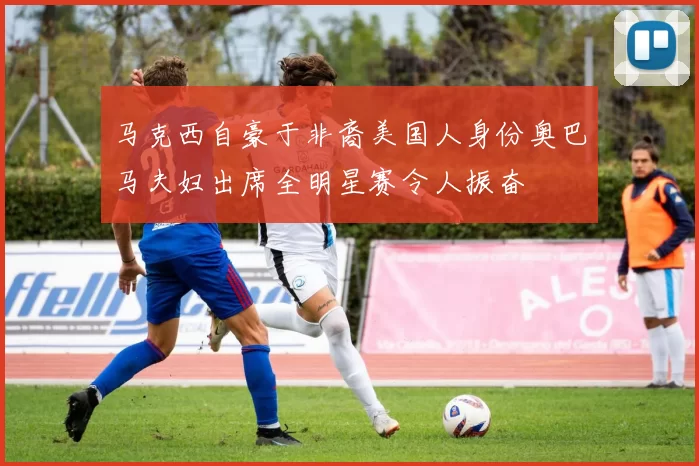 马克西自豪于非裔美国人身份奥巴马夫妇出席全明星赛令人振奋