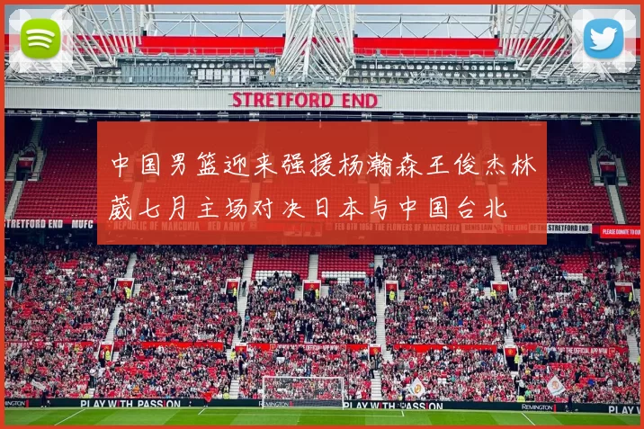 中国男篮迎来强援杨瀚森王俊杰林葳七月主场对决日本与中国台北