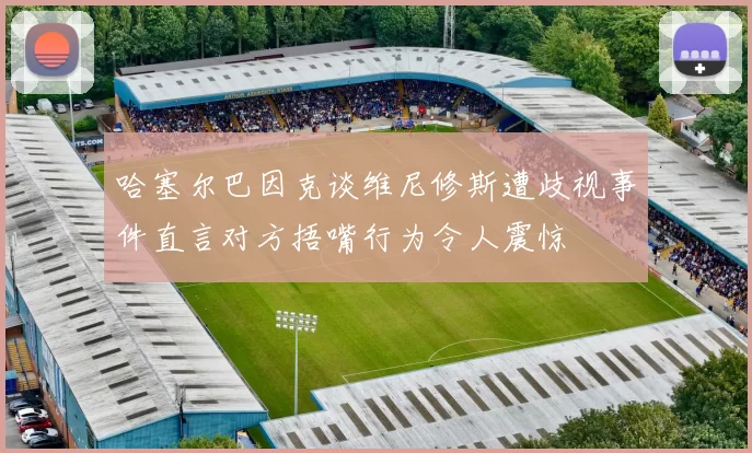 哈塞尔巴因克谈维尼修斯遭歧视事件直言对方捂嘴行为令人震惊