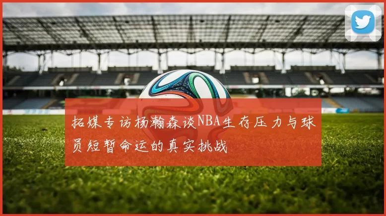 拓媒专访杨瀚森谈NBA生存压力与球员短暂命运的真实挑战