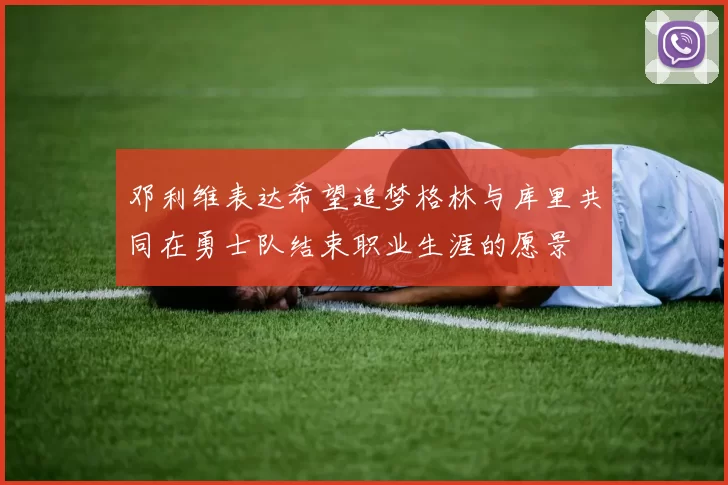 邓利维表达希望追梦格林与库里共同在勇士队结束职业生涯的愿景