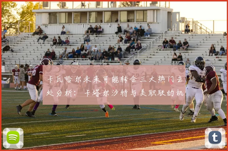 卡瓦哈尔未来可能转会三大热门去处分析：卡塔尔沙特与美职联的机会
