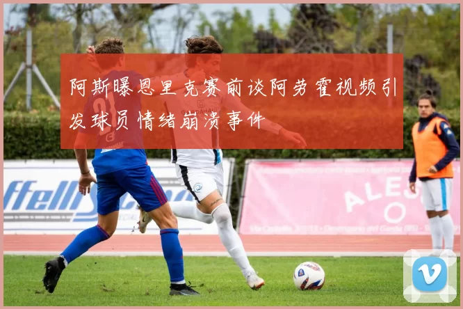 阿斯曝恩里克赛前谈阿劳霍视频引发球员情绪崩溃事件